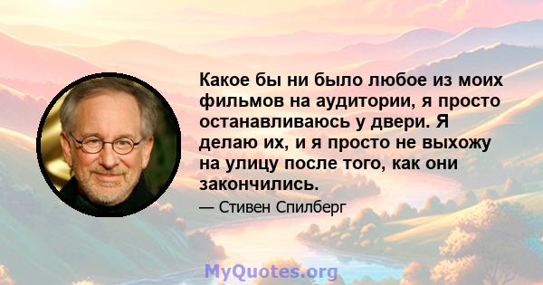 Какое бы ни было любое из моих фильмов на аудитории, я просто останавливаюсь у двери. Я делаю их, и я просто не выхожу на улицу после того, как они закончились.