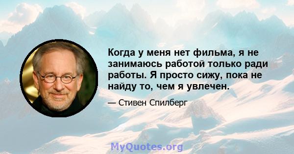 Когда у меня нет фильма, я не занимаюсь работой только ради работы. Я просто сижу, пока не найду то, чем я увлечен.