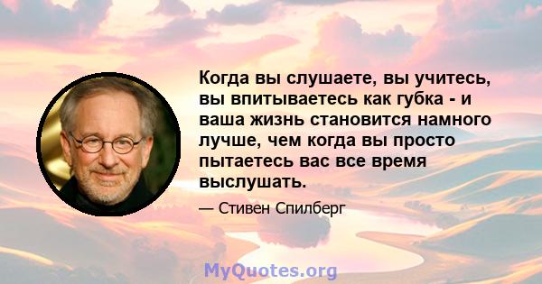 Когда вы слушаете, вы учитесь, вы впитываетесь как губка - и ваша жизнь становится намного лучше, чем когда вы просто пытаетесь вас все время выслушать.