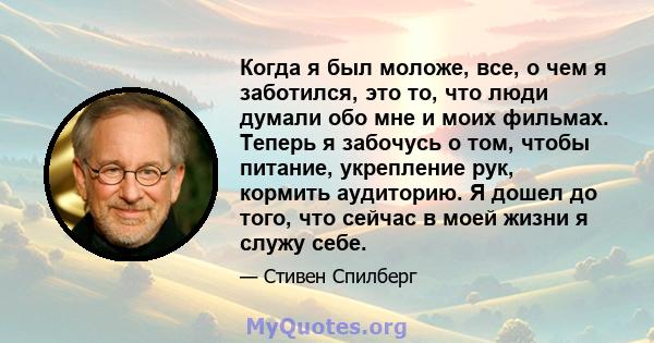 Когда я был моложе, все, о чем я заботился, это то, что люди думали обо мне и моих фильмах. Теперь я забочусь о том, чтобы питание, укрепление рук, кормить аудиторию. Я дошел до того, что сейчас в моей жизни я служу