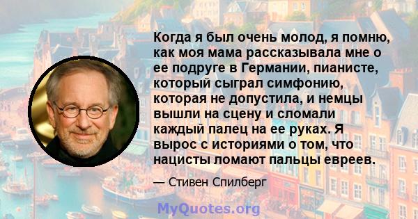 Когда я был очень молод, я помню, как моя мама рассказывала мне о ее подруге в Германии, пианисте, который сыграл симфонию, которая не допустила, и немцы вышли на сцену и сломали каждый палец на ее руках. Я вырос с