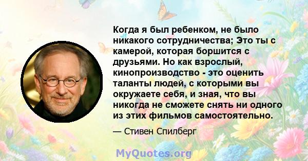 Когда я был ребенком, не было никакого сотрудничества; Это ты с камерой, которая боршится с друзьями. Но как взрослый, кинопроизводство - это оценить таланты людей, с которыми вы окружаете себя, и зная, что вы никогда