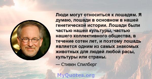 Люди могут относиться к лошадям. Я думаю, лошади в основном в нашей генетической истории. Лошади были частью нашей культуры, частью нашего коллективного общества, в течение сотен лет, и поэтому лошадь является одним из