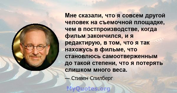 Мне сказали, что я совсем другой человек на съемочной площадке, чем в постпроизводстве, когда фильм закончился, и я редактирую, в том, что я так нахожусь в фильме, что становлюсь самоотверженным до такой степени, что я