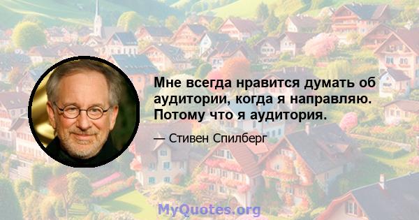 Мне всегда нравится думать об аудитории, когда я направляю. Потому что я аудитория.