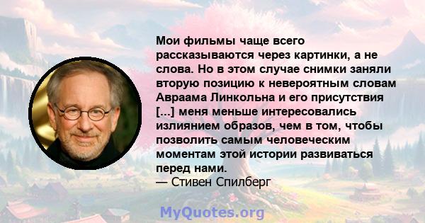 Мои фильмы чаще всего рассказываются через картинки, а не слова. Но в этом случае снимки заняли вторую позицию к невероятным словам Авраама Линкольна и его присутствия [...] меня меньше интересовались излиянием образов, 