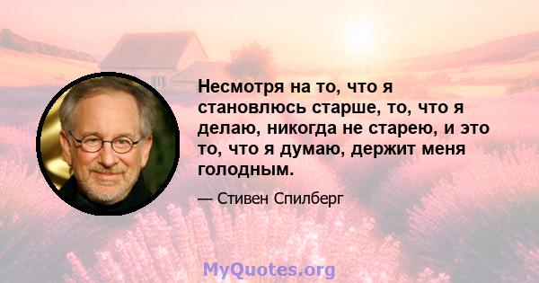 Несмотря на то, что я становлюсь старше, то, что я делаю, никогда не старею, и это то, что я думаю, держит меня голодным.