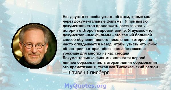 Нет другого способа узнать об этом, кроме как через документальные фильмы. Я призываю документалистов продолжать рассказывать истории о Второй мировой войне. Я думаю, что документальные фильмы - это самый большой способ 