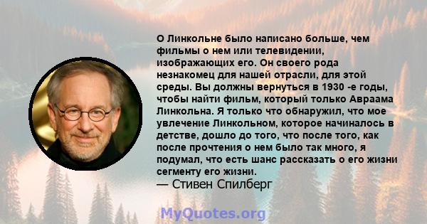 О Линкольне было написано больше, чем фильмы о нем или телевидении, изображающих его. Он своего рода незнакомец для нашей отрасли, для этой среды. Вы должны вернуться в 1930 -е годы, чтобы найти фильм, который только