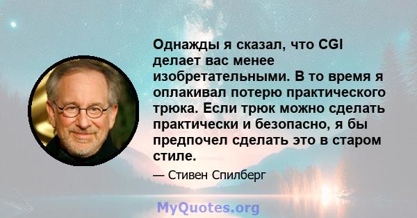 Однажды я сказал, что CGI делает вас менее изобретательными. В то время я оплакивал потерю практического трюка. Если трюк можно сделать практически и безопасно, я бы предпочел сделать это в старом стиле.