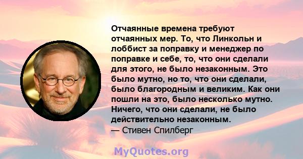 Отчаянные времена требуют отчаянных мер. То, что Линкольн и лоббист за поправку и менеджер по поправке и себе, то, что они сделали для этого, не было незаконным. Это было мутно, но то, что они сделали, было благородным