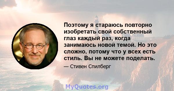 Поэтому я стараюсь повторно изобретать свой собственный глаз каждый раз, когда занимаюсь новой темой. Но это сложно, потому что у всех есть стиль. Вы не можете поделать.