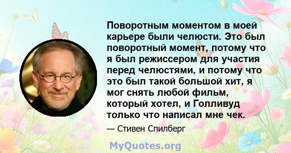 Поворотным моментом в моей карьере были челюсти. Это был поворотный момент, потому что я был режиссером для участия перед челюстями, и потому что это был такой большой хит, я мог снять любой фильм, который хотел, и