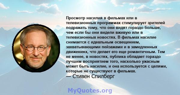 Просмотр насилия в фильмах или в телевизионных программах стимулирует зрителей подражать тому, что они видят гораздо больше, чем если бы они видели вживую или в телевизионных новостях. В фильмах насилие снимается с