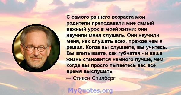 С самого раннего возраста мои родители преподавали мне самый важный урок в моей жизни: они научили меня слушать. Они научили меня, как слушать всех, прежде чем я решил. Когда вы слушаете, вы учитесь. Вы впитываете, как