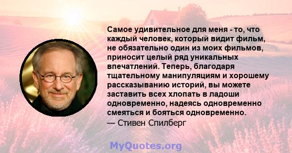 Самое удивительное для меня - то, что каждый человек, который видит фильм, не обязательно один из моих фильмов, приносит целый ряд уникальных впечатлений. Теперь, благодаря тщательному манипуляциям и хорошему