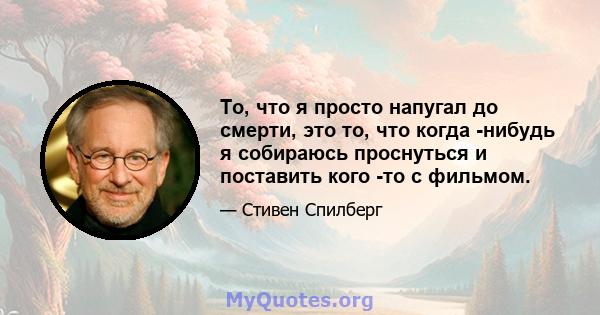 То, что я просто напугал до смерти, это то, что когда -нибудь я собираюсь проснуться и поставить кого -то с фильмом.