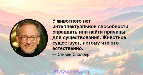 У животного нет интеллектуальной способности оправдать или найти причины для существования. Животное существует, потому что это естественно.