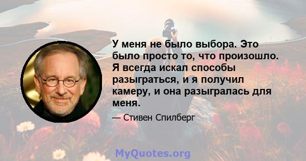 У меня не было выбора. Это было просто то, что произошло. Я всегда искал способы разыграться, и я получил камеру, и она разыгралась для меня.