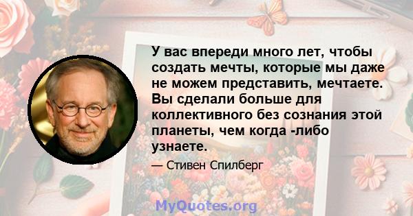 У вас впереди много лет, чтобы создать мечты, которые мы даже не можем представить, мечтаете. Вы сделали больше для коллективного без сознания этой планеты, чем когда -либо узнаете.