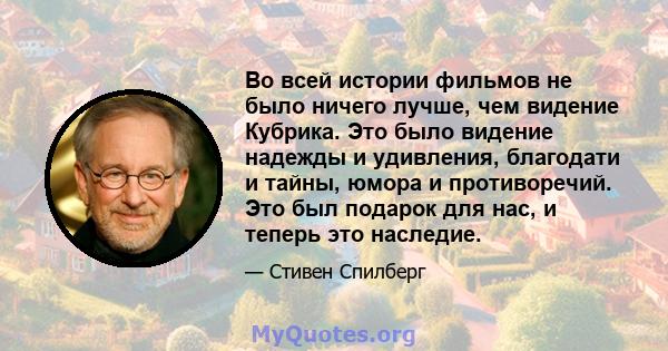 Во всей истории фильмов не было ничего лучше, чем видение Кубрика. Это было видение надежды и удивления, благодати и тайны, юмора и противоречий. Это был подарок для нас, и теперь это наследие.