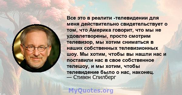 Все это в реалити -телевидении для меня действительно свидетельствует о том, что Америка говорит, что мы не удовлетворены, просто смотрим телевизор, мы хотим сниматься в наших собственных телевизионных шоу. Мы хотим,