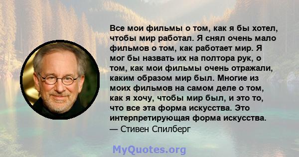 Все мои фильмы о том, как я бы хотел, чтобы мир работал. Я снял очень мало фильмов о том, как работает мир. Я мог бы назвать их на полтора рук, о том, как мои фильмы очень отражали, каким образом мир был. Многие из моих 