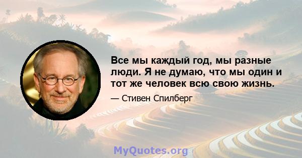 Все мы каждый год, мы разные люди. Я не думаю, что мы один и тот же человек всю свою жизнь.