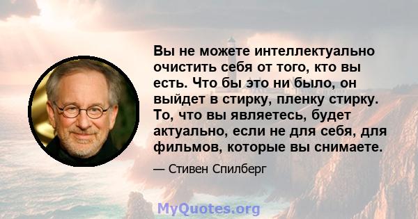 Вы не можете интеллектуально очистить себя от того, кто вы есть. Что бы это ни было, он выйдет в стирку, пленку стирку. То, что вы являетесь, будет актуально, если не для себя, для фильмов, которые вы снимаете.