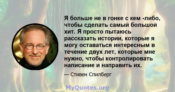 Я больше не в гонке с кем -либо, чтобы сделать самый большой хит. Я просто пытаюсь рассказать истории, которые я могу оставаться интересным в течение двух лет, которые мне нужно, чтобы контролировать написание и