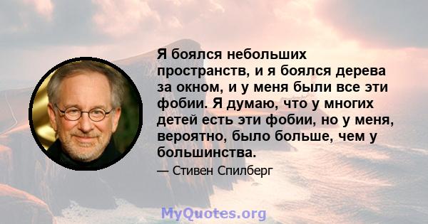 Я боялся небольших пространств, и я боялся дерева за окном, и у меня были все эти фобии. Я думаю, что у многих детей есть эти фобии, но у меня, вероятно, было больше, чем у большинства.