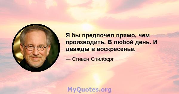 Я бы предпочел прямо, чем производить. В любой день. И дважды в воскресенье.