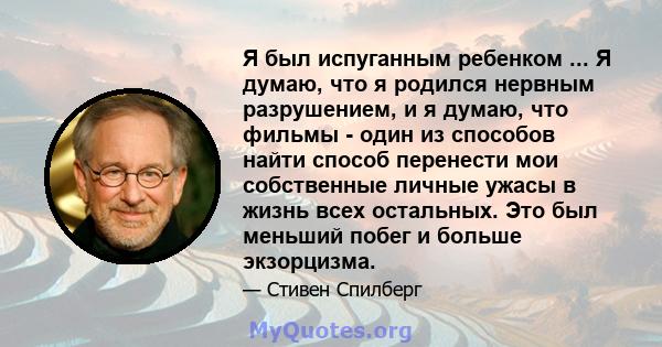 Я был испуганным ребенком ... Я думаю, что я родился нервным разрушением, и я думаю, что фильмы - один из способов найти способ перенести мои собственные личные ужасы в жизнь всех остальных. Это был меньший побег и