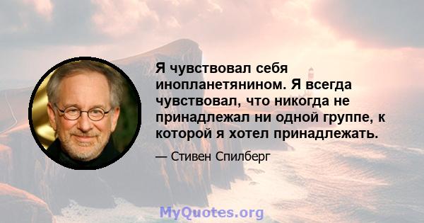 Я чувствовал себя инопланетянином. Я всегда чувствовал, что никогда не принадлежал ни одной группе, к которой я хотел принадлежать.