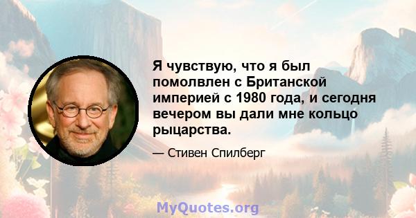 Я чувствую, что я был помолвлен с Британской империей с 1980 года, и сегодня вечером вы дали мне кольцо рыцарства.