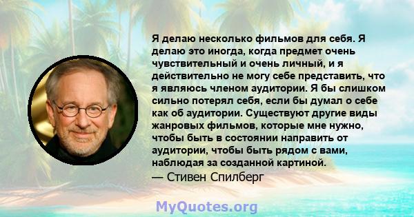 Я делаю несколько фильмов для себя. Я делаю это иногда, когда предмет очень чувствительный и очень личный, и я действительно не могу себе представить, что я являюсь членом аудитории. Я бы слишком сильно потерял себя,