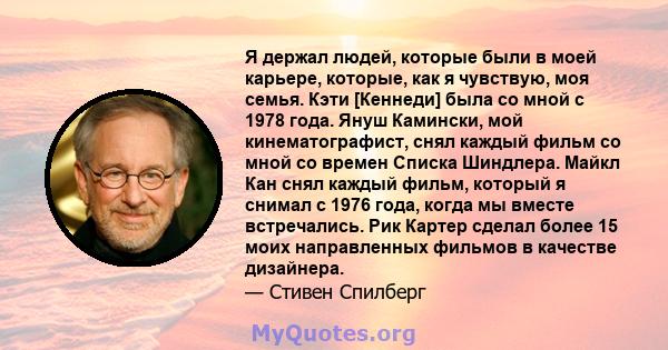 Я держал людей, которые были в моей карьере, которые, как я чувствую, моя семья. Кэти [Кеннеди] была со мной с 1978 года. Януш Камински, мой кинематографист, снял каждый фильм со мной со времен Списка Шиндлера. Майкл