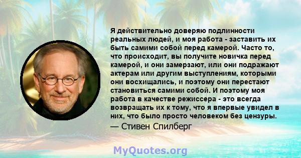 Я действительно доверяю подлинности реальных людей, и моя работа - заставить их быть самими собой перед камерой. Часто то, что происходит, вы получите новичка перед камерой, и они замерзают, или они подражают актерам