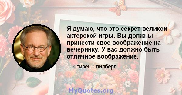 Я думаю, что это секрет великой актерской игры. Вы должны принести свое воображение на вечеринку. У вас должно быть отличное воображение.