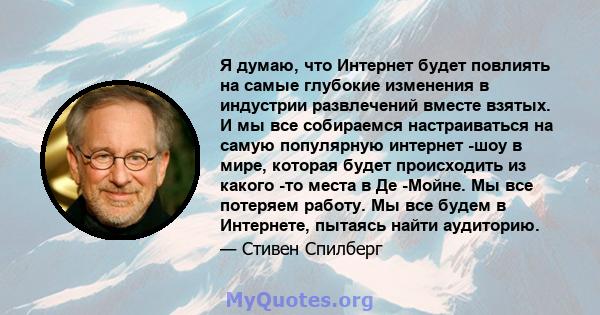 Я думаю, что Интернет будет повлиять на самые глубокие изменения в индустрии развлечений вместе взятых. И мы все собираемся настраиваться на самую популярную интернет -шоу в мире, которая будет происходить из какого -то 