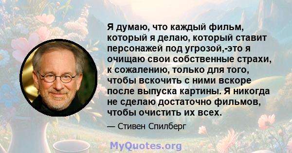 Я думаю, что каждый фильм, который я делаю, который ставит персонажей под угрозой,-это я очищаю свои собственные страхи, к сожалению, только для того, чтобы вскочить с ними вскоре после выпуска картины. Я никогда не