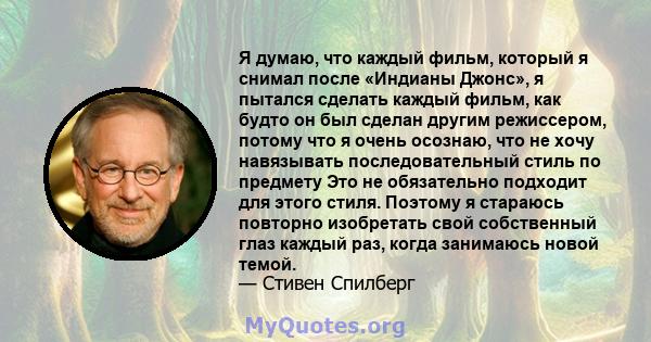 Я думаю, что каждый фильм, который я снимал после «Индианы Джонс», я пытался сделать каждый фильм, как будто он был сделан другим режиссером, потому что я очень осознаю, что не хочу навязывать последовательный стиль по