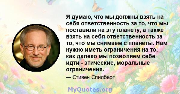 Я думаю, что мы должны взять на себя ответственность за то, что мы поставили на эту планету, а также взять на себя ответственность за то, что мы снимаем с планеты. Нам нужно иметь ограничения на то, как далеко мы