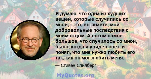 Я думаю, что одна из худших вещей, которые случились со мной, - это, вы знаете, мои добровольные последствия с моим отцом. А потом самое большое, что случилось со мной, было, когда я увидел свет, и понял, что мне нужно