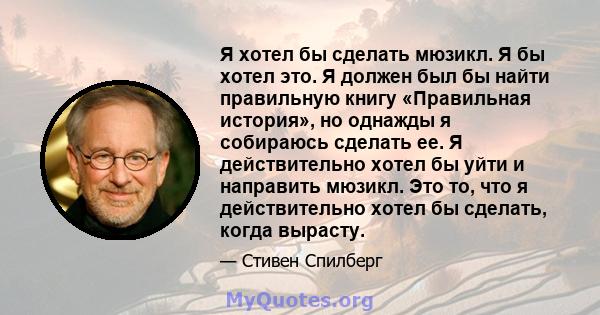 Я хотел бы сделать мюзикл. Я бы хотел это. Я должен был бы найти правильную книгу «Правильная история», но однажды я собираюсь сделать ее. Я действительно хотел бы уйти и направить мюзикл. Это то, что я действительно