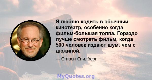 Я люблю ходить в обычный кинотеатр, особенно когда фильм-большая толпа. Гораздо лучше смотреть фильм, когда 500 человек издают шум, чем с дюжиной.