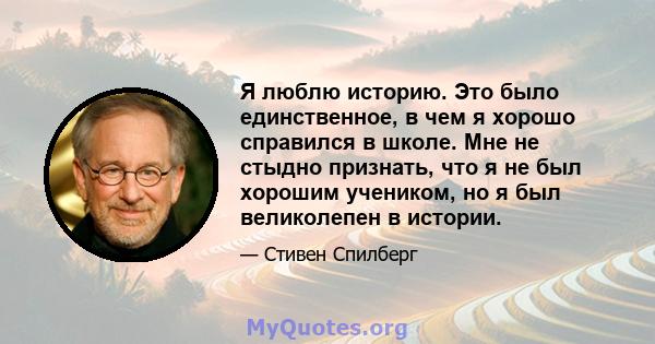 Я люблю историю. Это было единственное, в чем я хорошо справился в школе. Мне не стыдно признать, что я не был хорошим учеником, но я был великолепен в истории.