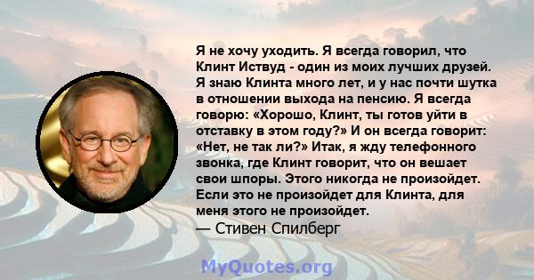 Я не хочу уходить. Я всегда говорил, что Клинт Иствуд - один из моих лучших друзей. Я знаю Клинта много лет, и у нас почти шутка в отношении выхода на пенсию. Я всегда говорю: «Хорошо, Клинт, ты готов уйти в отставку в