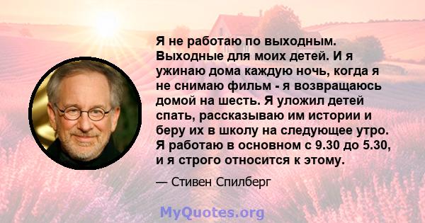 Я не работаю по выходным. Выходные для моих детей. И я ужинаю дома каждую ночь, когда я не снимаю фильм - я возвращаюсь домой на шесть. Я уложил детей спать, рассказываю им истории и беру их в школу на следующее утро. Я 