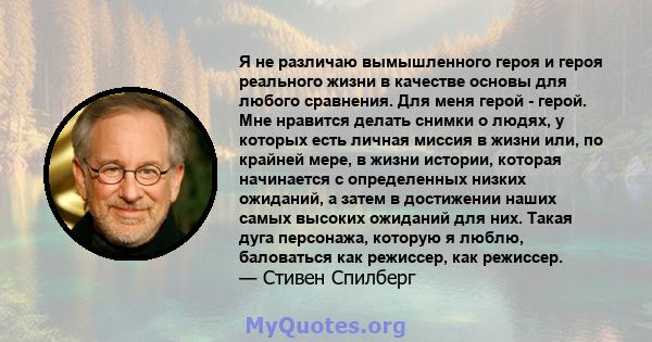 Я не различаю вымышленного героя и героя реального жизни в качестве основы для любого сравнения. Для меня герой - герой. Мне нравится делать снимки о людях, у которых есть личная миссия в жизни или, по крайней мере, в